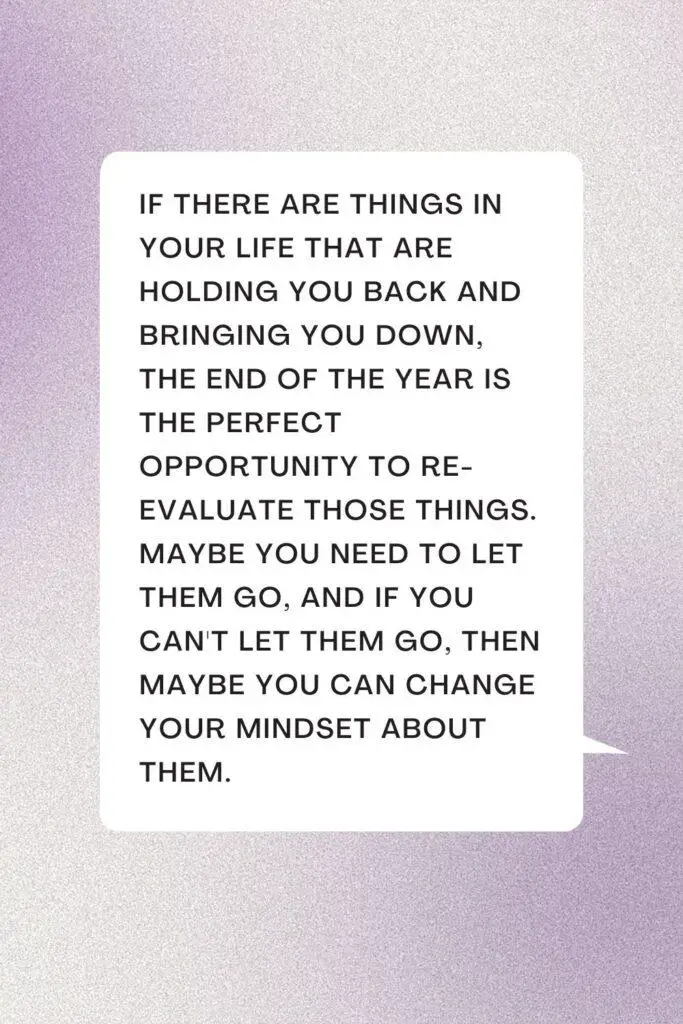 If there are things in your life that are holding you back and bringing you down, the end of the year is the perfect opportunity to re-evaluate those things. Maybe you need to let them go, and if you can't let them go, then maybe you can change your mindset about them.