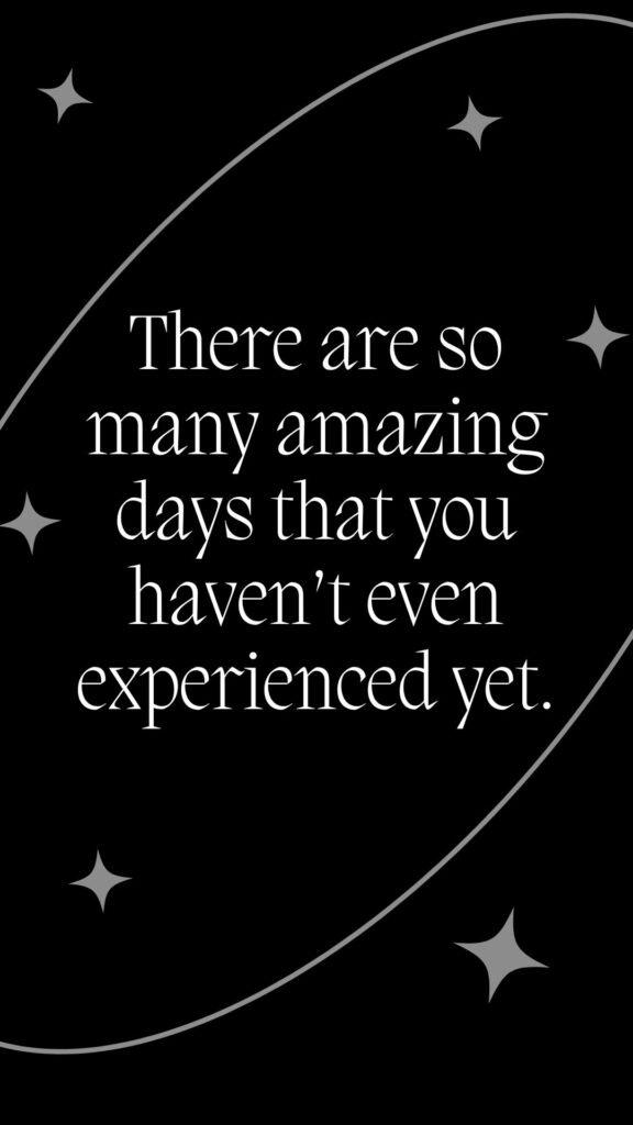There are so many amazing days that you haven’t even experienced yet.