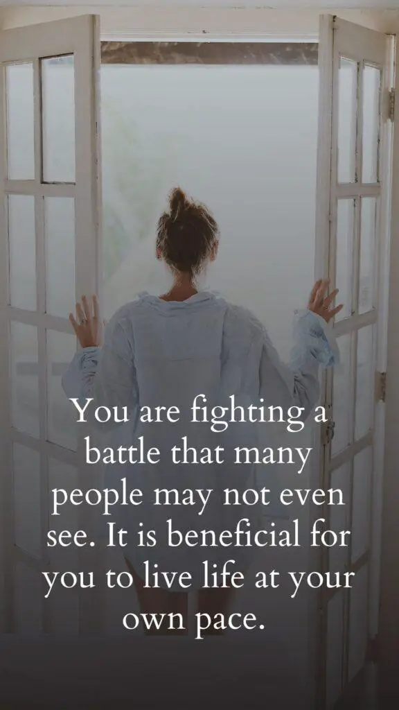 You are fighting a battle that many people may not even see. It is beneficial for you to live life at your own pace.