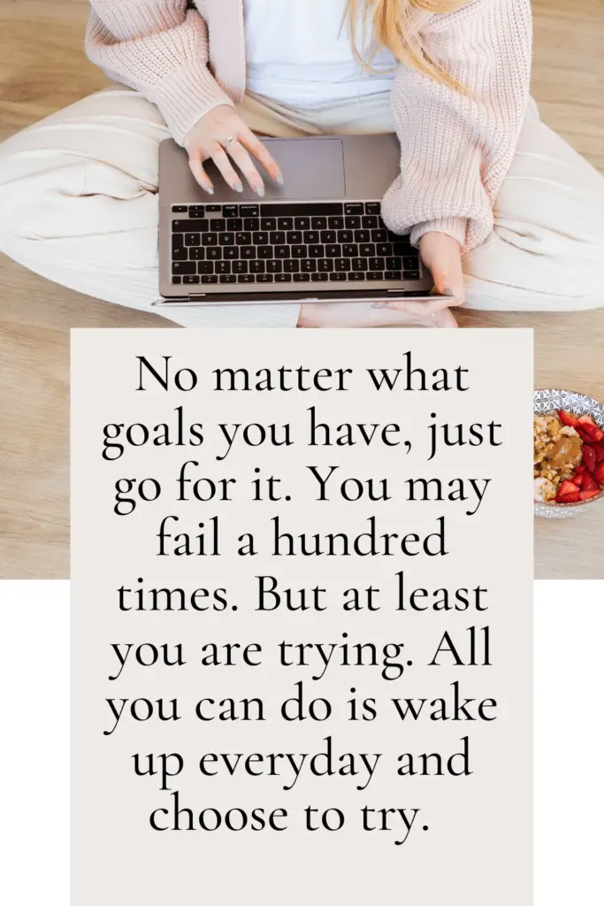 No matter what goals you have, just go for it. You may fail a hundred times. But at least you are trying. That is what I keep telling myself. All you can do is wake up everyday and choose to try. 